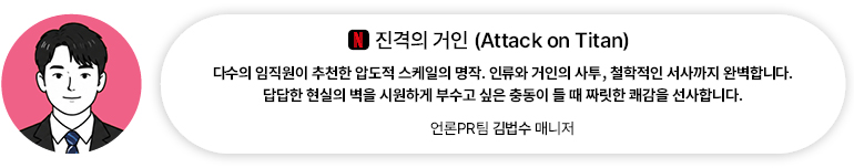 [OTT] 진격의 거인 (Attack on Titan) | 언론PR팀 김법수 매니저 다수의 임직원이 추천한 압도적 스케일의 명작. 인류와 거인의 사투, 철학적인 서사까지 완벽합니다. 답답한 현실의 벽을 시원하게 부수고 싶은 충동이 들 때 짜릿한 쾌감을 선사합니다.